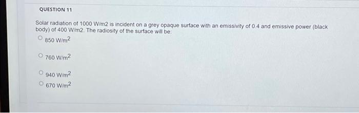 QUESTION 11
Solar radiation of 1000 W/m2 is incident on a grey opaque surface with an emissivity of 0.4 and emissive power (b