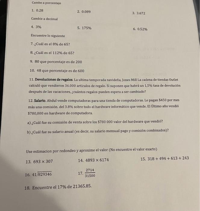 Cambe a porcentaje 1. 0.28 2. 0.089 3. 3,672 Cambie a decimal 4. \( 3 \% \) 5. \( 175 \% \) 6. \( 0.52 \% \) Encuentre lo sig