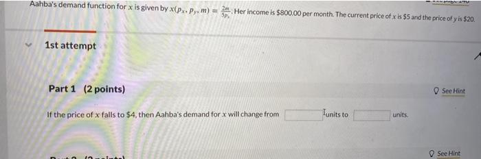 Aahbas demand function for \( x \) is given by \( x\left(p_{x}, p_{y}, m\right)=\frac{2 m}{5 p} \). Her income is \( \$ 800.