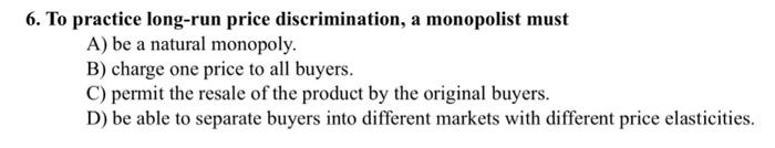 6. To practice long-run price discrimination, a monopolist must
A) be a natural monopoly.
B) charge one price to all buyers.