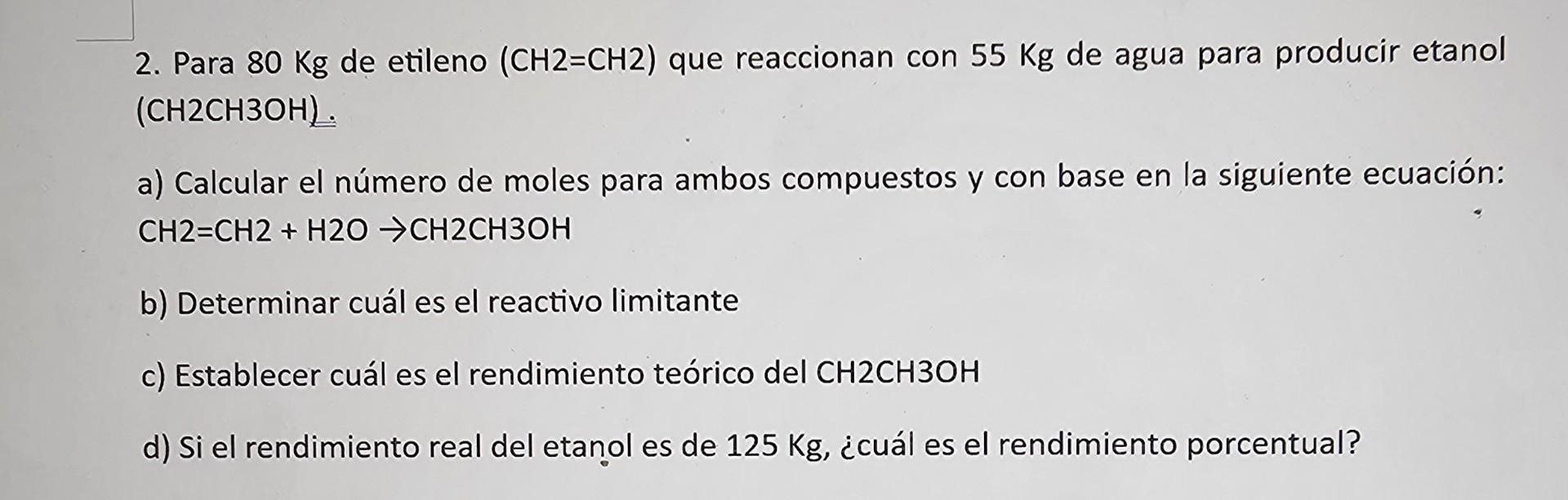 2. Para \( 80 \mathrm{Kg} \) de etileno \( (\mathrm{CH} 2=\mathrm{CH} 2) \) que reaccionan con \( 55 \mathrm{Kg} \) de agua p