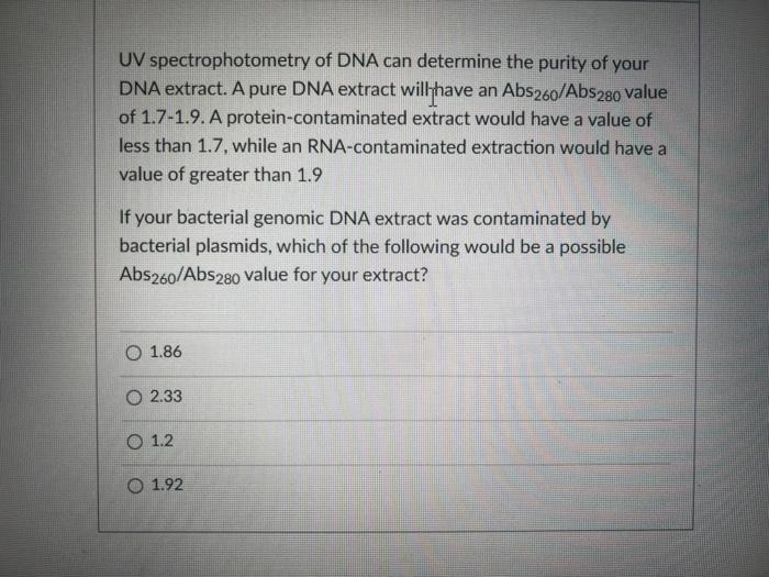 UV spectrophotometry of DNA can determine the purity of your DNA extract. A pure DNA extract willhave an \( \mathrm{Abs}_{260