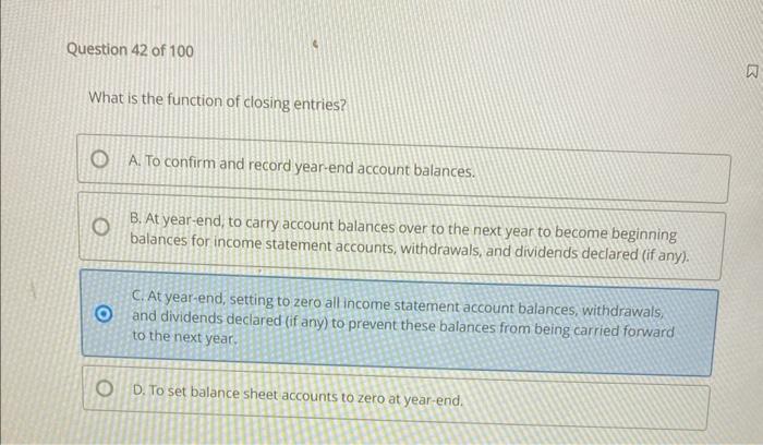 What is the function of closing entries?
A. To confirm and record year-end account balances.
B. At year-end, to carry account