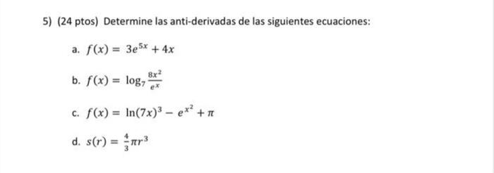 5) (24 ptos) Determine las anti-derivadas de las siguientes ecuaciones: a. \( f(x)=3 e^{5 x}+4 x \) b. \( f(x)=\log _{7} \fra