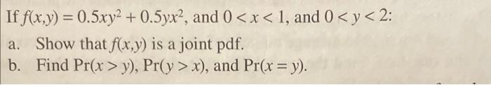 If \( f(x, y)=0.5 x y^{2}+0.5 y x^{2} \), and \( 0<x<1 \), and \( 0<y<2 \) : a. Show that \( f(x, y) \) is a joint pdf. b. Fi