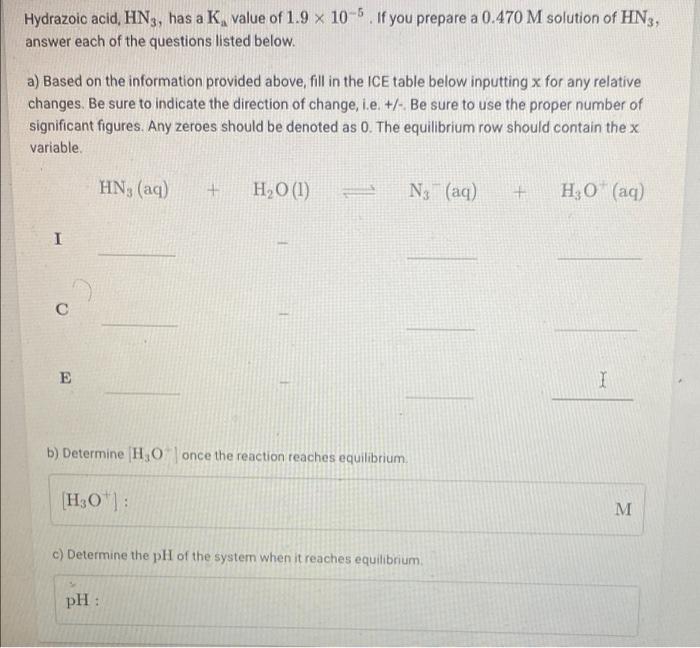 X
Hydrazoic acid, HN3, has a K, value of 1.9 x 10-5. If you prepare a 0.470 M solution of HN3,
answer each of the questions l