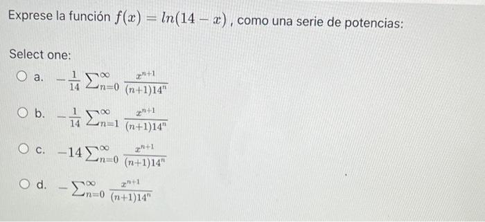 Exprese la función f(x) = ln(14 – x), como una serie de potencias: Select one: O a. +1 a mo (n+1)14 ob. An-1 (n+1)14 - Σ1 (