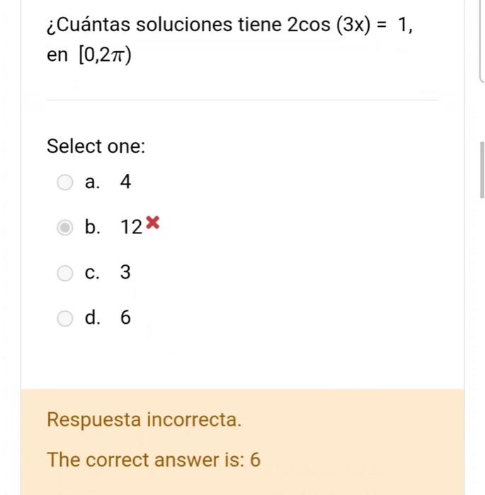 ¿Cuántas soluciones tiene \( 2 \cos (3 x)=1 \), en \( [0,2 \pi) \) Select one: a. 4 b. \( 12^{x} \) c. 3 d. 6 Respuesta incor