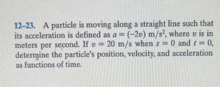 12-23. A particle is moving along a straight line such that its acceleration is defined as \( a=(-2 v) \mathrm{m} / \mathrm{s