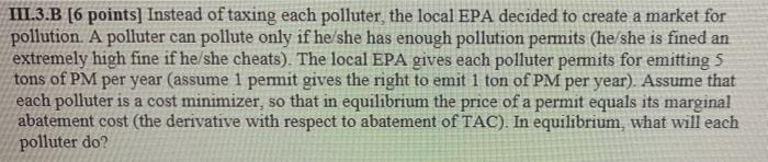 III.3.B [6 points] Instead of taxing each polluter, the local EPA decided to create a market for
pollution. A polluter can po