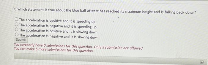 7) Which statement is true about the blue ball after it has reached its maximum height and is falling back down?
The accelera