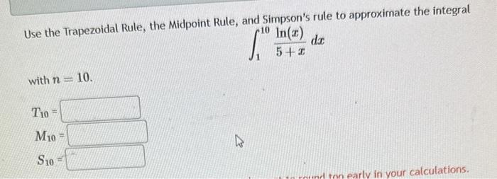 Use the Trapezoidal Rule, the Midpoint Rule, and Simpsons rule to approximate the integral
\[
\int_{1}^{10} \frac{\ln (x)}{5