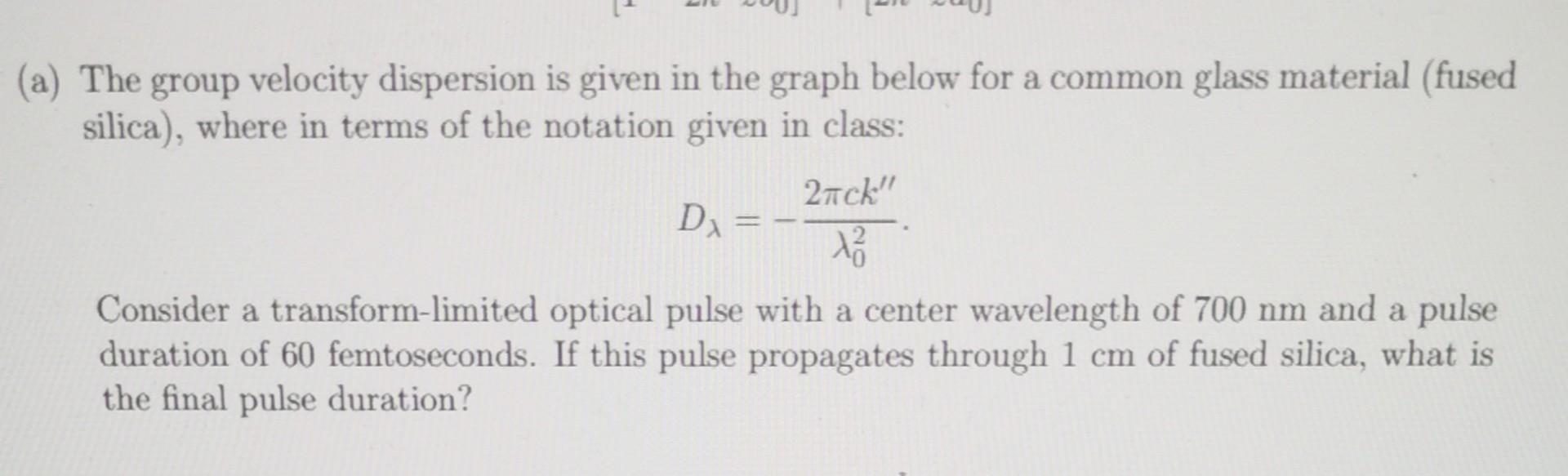 The group velocity dispersion is given in the graph below for a common glass material (fused silica), where in terms of the n