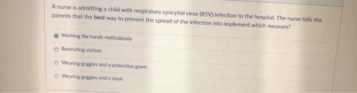 A nurse is admitting a child with respiratory syncytial virus (RSV) infection to the hospital. The nurse tells the parents th