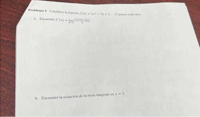 Problema 4 Considere la funcion \( f(x)=2 x^{2}-7 x+1 \) a. Encuentre \( f^{\prime}(x)=\lim _{h \rightarrow 0} \frac{f(x+h)-f