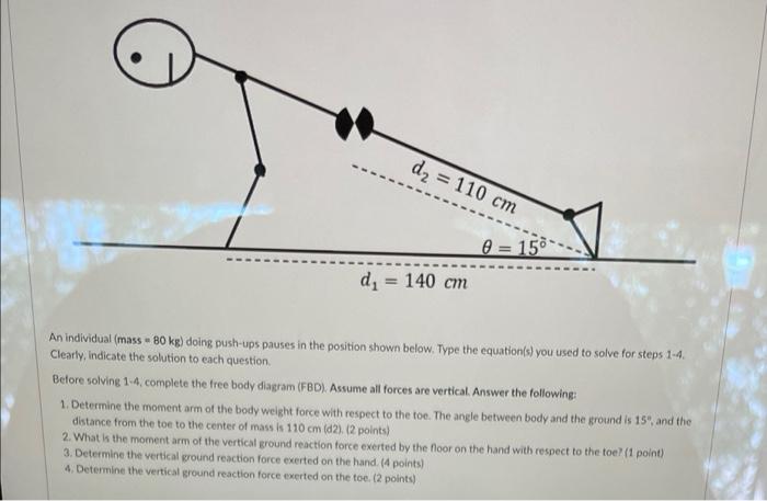 d? = 110 cm
0=15°
d? = 140 cm
An individual (mass 80 kg) doing push-ups pauses in the position shown below. Type the equation