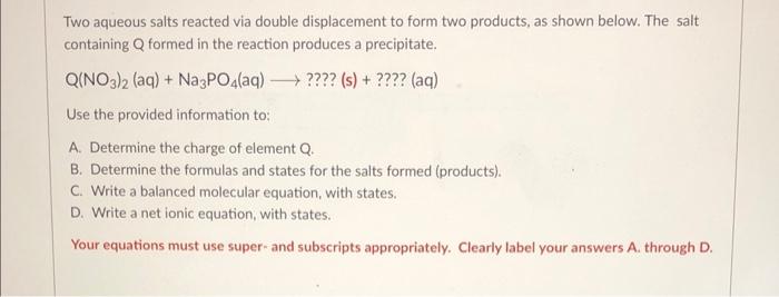 Two aqueous salts reacted via double displacement to form two products, as shown below. The salt containing \( Q \) formed in