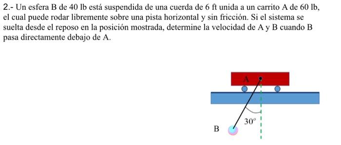 2.- Un esfera \( \mathrm{B} \) de \( 40 \mathrm{lb} \) está suspendida de una cuerda de \( 6 \mathrm{ft} \) unida a un carrit