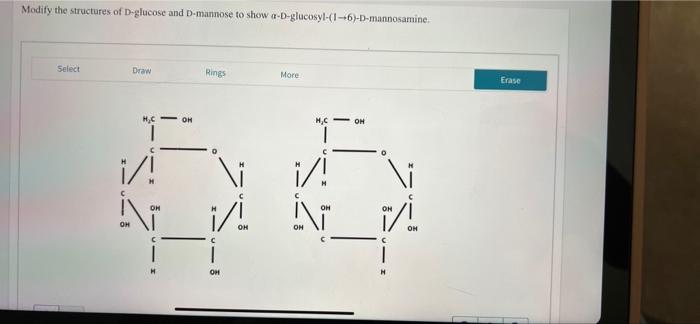 Modify the structures of D-glucose and D-mannose to show a-D-glucosyl-(1-+6)-D-mannosamine.
Select
Draw
Rings
More
OH
H?C
C
1