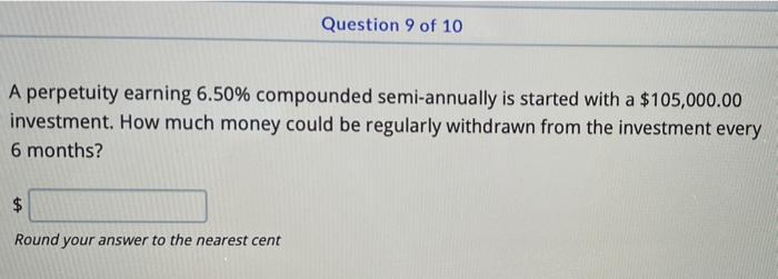 Question 9 of 10
A perpetuity earning 6.50% compounded semi-annually is started with a $105,000.00
investment. How much money