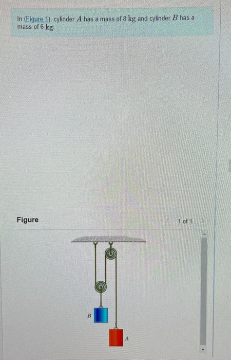 In (Figure 1), cylinder \( A \) has a mass of \( 8 \mathrm{~kg} \) and cylinder \( B \) has a mass of \( 6 \mathrm{~kg} \).