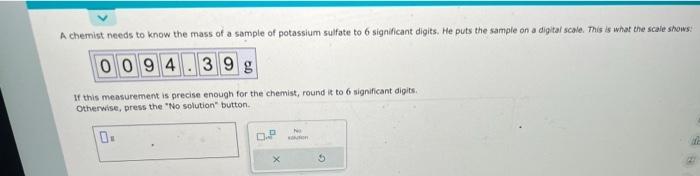 A chemist needs to know the mass of a sample of potassium sulfate to 6 significant digits. He puts the sample on a digital sc