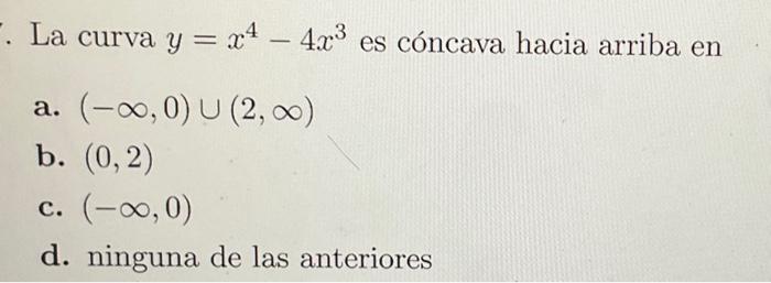 La curva \( y=x^{4}-4 x^{3} \) es cóncava hacia arriba en a. \( (-\infty, 0) \cup(2, \infty) \) b. \( (0,2) \) c. \( (-\infty