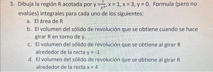 3. Dibuja la región \( R \) acotada por \( y=\frac{1}{x^{3}}, x=1, x=3, y=0 \). Formula (pero no evalúes) integrales para cad