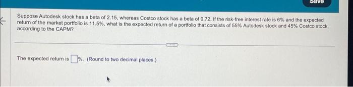 Suppose Autodesk stock has a beta of 2.15 , whereas Costco stock has a beta of 0.72 . If the risk-free interest rate is \( 6