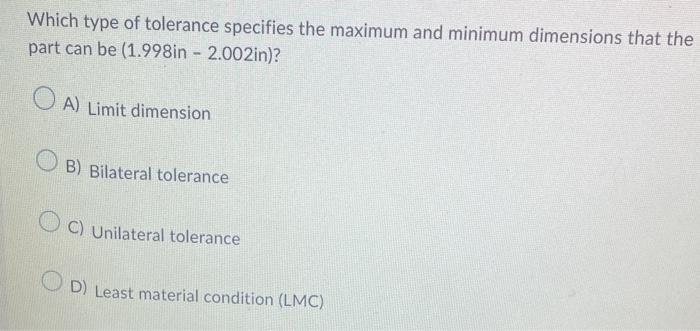 Which type of tolerance specifies the maximum and minimum dimensions that the part can be (1.998in - 2.002in)?
A) Limit dimen