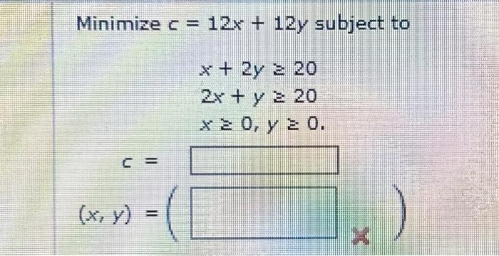 \( \begin{array}{c}c=12 x+12 y \\ x+2 y \geq 20 \\ 2 x+y \geq 20 \\ x \geq 0, y \geq 0\end{array} \)