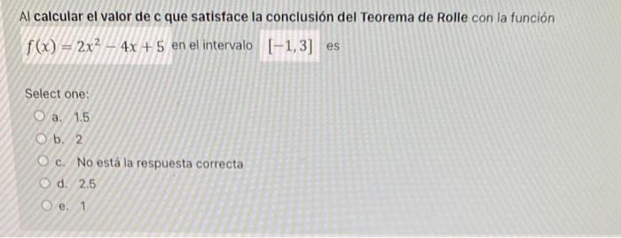 Al calcular el valor de c que satisface la conclusión del Teorema de Rolle con la función \( f(x)=2 x^{2}-4 x+5 \) en el inte