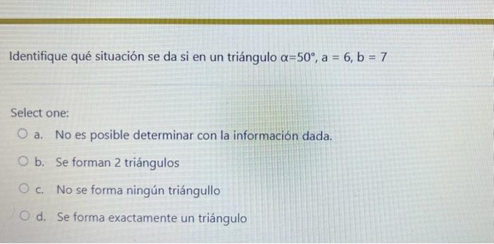 Identifique qué situación se da si en un triángulo \( \alpha=50^{\circ}, a=6, b=7 \) Select one: a. No es posible determinar