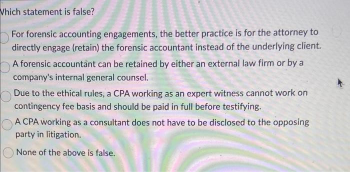 Which statement is false?
For forensic accounting engagements, the better practice is for the attorney to directly engage (re