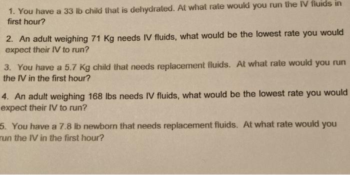 1. You have a 33 ib child that is dehydrated. At what rate would you run the IV fluids in first hour? 2. An adult weighing 71