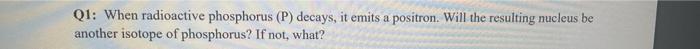 Q1: When radioactive phosphorus (P) decays, it emits a positron. Will the resulting mucleus be another isotope of phosphorus?