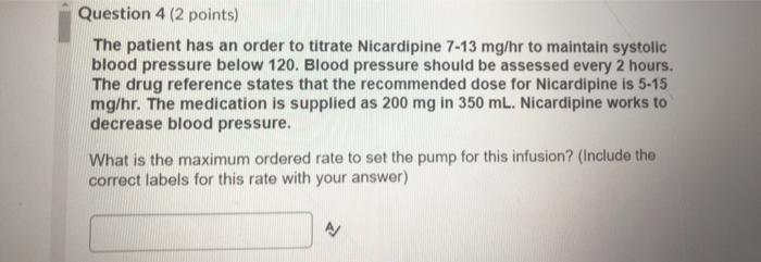 Question 4 (2 points) The patient has an order to titrate Nicardipine 7-13 mg/hr to maintain systolic blood pressure below 12