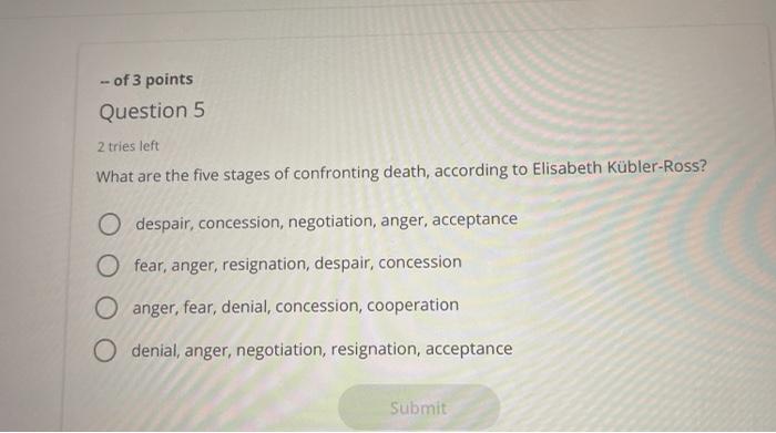 of 3 points Question 5 2 tries left What are the five stages of confronting death, according to Elisabeth Kübler-Ross? O desp