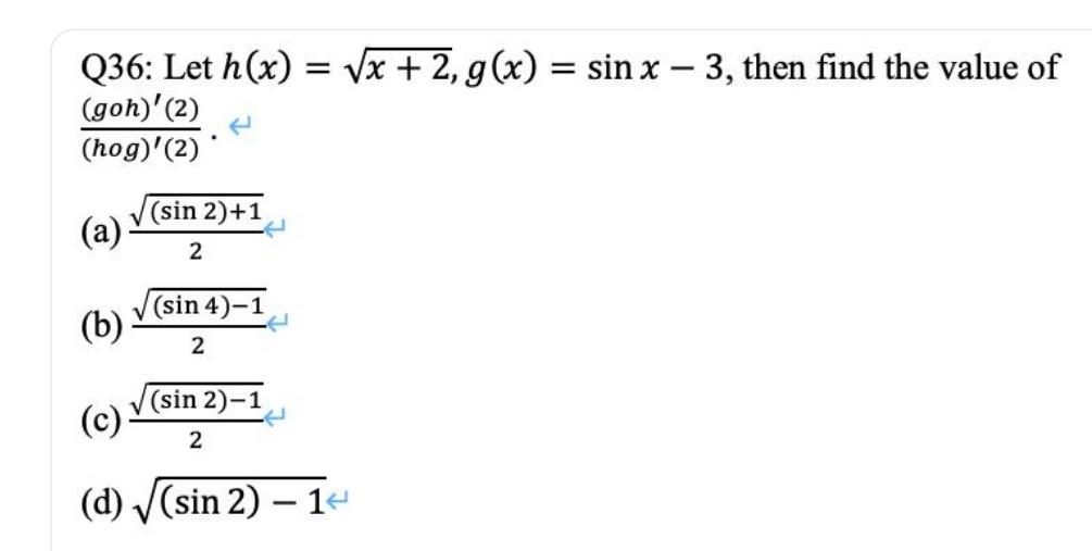 Q36: Let h(x)=√x + 2, g(x) = sin x - 3, then find the value of (goh) (2) (hog)(2) (sin 2)+1 (a) 2 (sin 4)-1 (b) 2 (c) (sin