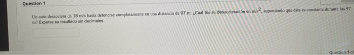 Uo auto desacelera de \( 18 \mathrm{~m} / \mathrm{s} \) hasta detenerse completamente en usa distancia de \( 97 \mathrm{~m} .