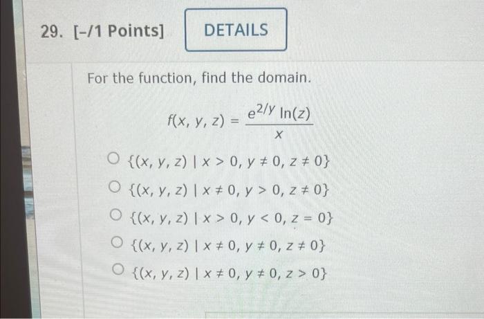 29. [-11 Points] DETAILS For the function, find the domain. e2/Y In(z) f(x, y, z) х O {(x, y, z) | x>0, y # 0, z # 0} O {(x,