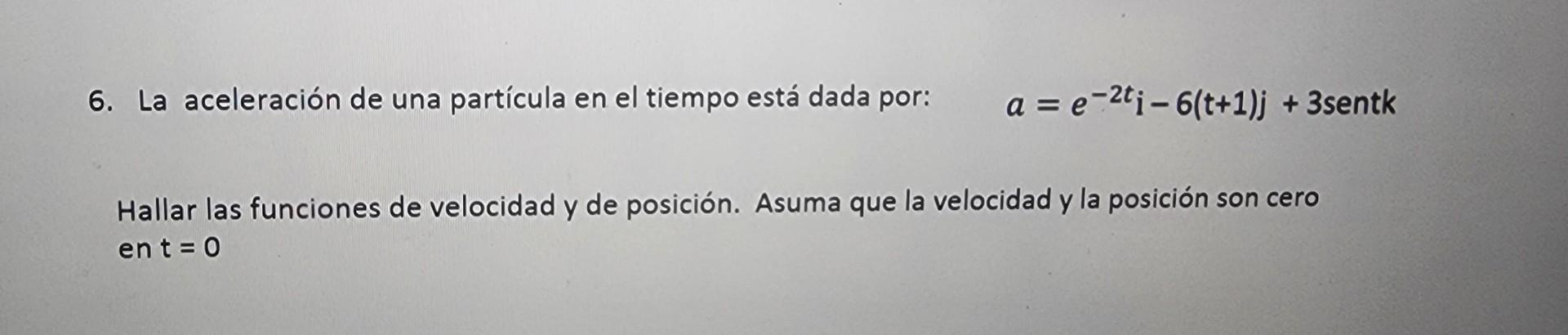 6. La aceleración de una partícula en el tiempo está dada por: \( \quad a=e^{-2 t} \mathrm{i}-6(\mathrm{t}+1) \mathrm{j}+3 \)