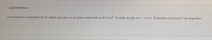 QUESTION 6 La aceleración centripeta de un objeto que gira en un plano horizontal es 6.0 m/s2 El radio de giro es r=4.0m. Det