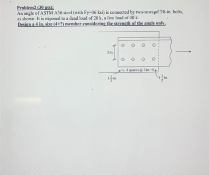 Problem2 (30 pts):
An angle of ASTM A36 steel (with Fy-36 ksi) is connected by two-rows of 7/8-in. bolts,
as shown. It is exp