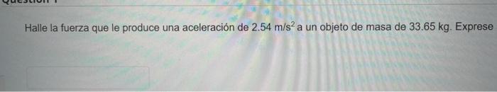 Halle la fuerza que le produce una aceleración de \( 2.54 \mathrm{~m} / \mathrm{s}^{2} \) a un objeto de masa de \( 33.65 \ma