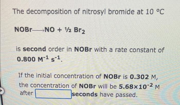 The decomposition
of nitrosyl bromide at 10 °C
NOBRNO + 12 Br?
is second order in NOBr with a rate constant of
0.800 M-¹ S-¹.