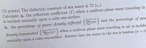 (15 points) The dielectric constant of sea water is \( 72\left(\epsilon_{r}\right) \). Calculate; a. the reflection coefficie