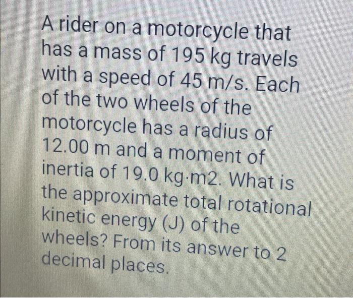 A rider on a motorcycle that has a mass of 195 kg travels with a speed of 45 m/s. Each of the two wheels of the motorcycle ha