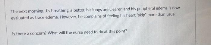 The next morning, J.s breathing is better, his lungs are clearer, and his peripheral edema is now evaluated as trace edema. 