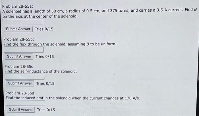 Problem 28-55a:
A solenoid has a length of \( 30 \mathrm{~cm} \), a radius of \( 0.5 \mathrm{~cm} \), and 375 turns, and carr